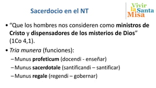 Vivir
Misa
SantalaSacerdocio en el NT
• “Que los hombres nos consideren como ministros de
Cristo y dispensadores de los misterios de Dios”
(1Co 4,1).
• Tria munera (funciones):
–Munus profeticum (docendi - enseñar)
–Munus sacerdotale (santificandi – santificar)
–Munus regale (regendi – gobernar)
 
