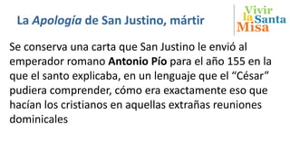 Vivir
Misa
SantalaLa Apología de San Justino, mártir
Se conserva una carta que San Justino le envió al
emperador romano Antonio Pío para el año 155 en la
que el santo explicaba, en un lenguaje que el “César”
pudiera comprender, cómo era exactamente eso que
hacían los cristianos en aquellas extrañas reuniones
dominicales
 
