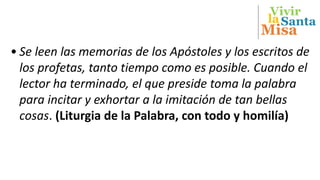 Vivir
Misa
Santala
• Se leen las memorias de los Apóstoles y los escritos de
los profetas, tanto tiempo como es posible. Cuando el
lector ha terminado, el que preside toma la palabra
para incitar y exhortar a la imitación de tan bellas
cosas. (Liturgia de la Palabra, con todo y homilía)
 