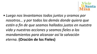 Vivir
Misa
Santala
• Luego nos levantamos todos juntos y oramos por
nosotros… y por todos los demás donde quiera que
estén a fin de que seamos hallados justos en nuestra
vida y nuestras acciones y seamos fieles a los
mandamientos para alcanzar así la salvación
eterna. (Oración de los Fieles)
 