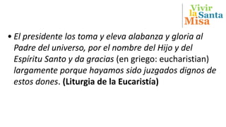 Vivir
Misa
Santala
• El presidente los toma y eleva alabanza y gloria al
Padre del universo, por el nombre del Hijo y del
Espíritu Santo y da gracias (en griego: eucharistian)
largamente porque hayamos sido juzgados dignos de
estos dones. (Liturgia de la Eucaristía)
 