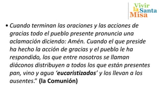 Vivir
Misa
Santala
• Cuando terminan las oraciones y las acciones de
gracias todo el pueblo presente pronuncia una
aclamación diciendo: Amén. Cuando el que preside
ha hecho la acción de gracias y el pueblo le ha
respondido, los que entre nosotros se llaman
diáconos distribuyen a todos los que están presentes
pan, vino y agua ‘eucaristizados’ y los llevan a los
ausentes.” (la Comunión)
 