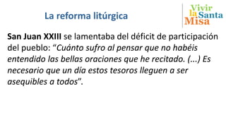 Vivir
Misa
SantalaLa reforma litúrgica
San Juan XXIII se lamentaba del déficit de participación
del pueblo: “Cuánto sufro al pensar que no habéis
entendido las bellas oraciones que he recitado. (...) Es
necesario que un día estos tesoros lleguen a ser
asequibles a todos”.
 