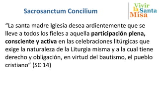 Vivir
Misa
SantalaSacrosanctum Concilium
“La santa madre Iglesia desea ardientemente que se
lleve a todos los fieles a aquella participación plena,
consciente y activa en las celebraciones litúrgicas que
exige la naturaleza de la Liturgia misma y a la cual tiene
derecho y obligación, en virtud del bautismo, el pueblo
cristiano” (SC 14)
 