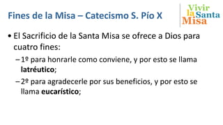 Vivir
Misa
SantalaFines de la Misa – Catecismo S. Pío X
• El Sacrificio de la Santa Misa se ofrece a Dios para
cuatro fines:
–1º para honrarle como conviene, y por esto se llama
latréutico;
–2º para agradecerle por sus beneficios, y por esto se
llama eucarístico;
 