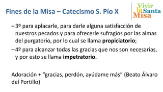 Vivir
Misa
SantalaFines de la Misa – Catecismo S. Pío X
–3º para aplacarle, para darle alguna satisfacción de
nuestros pecados y para ofrecerle sufragios por las almas
del purgatorio, por lo cual se llama propiciatorio;
–4º para alcanzar todas las gracias que nos son necesarias,
y por esto se llama impetratorio.
Adoración + “gracias, perdón, ayúdame más” (Beato Álvaro
del Portillo)
 