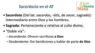 Vivir
Misa
SantalaSacerdocio en el AT
• Sacerdote (Del lat. sacerdos, -ōtis, de sacer, sagrado):
intermediario entre Dios y los hombres.
• Sagrado: Perteneciente o relativo al culto divino.
• “Doble vía”:
–Ascendente: Ofrecer sacrificios a Dios
–Desdendente: Dar bendiciones y hablar de parte de Dios
 