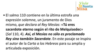 Vivir
Misa
Santala
• El salmo 110 contiene en la última estrofa una
expresión solemne, un juramento de Dios
mismo, que declara al Rey Mesías: «Tú eres
sacerdote eterno según el rito de Melquisedec»
(Sal 110, 4). Así, el Mesías no sólo es proclamado
Rey sino también Sacerdote. En este pasaje se inspira
el autor de la Carta a los Hebreos para su amplia y
articulada exposición.
 