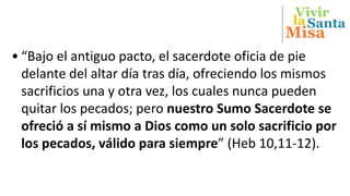 Vivir
Misa
Santala
• “Bajo el antiguo pacto, el sacerdote oficia de pie
delante del altar día tras día, ofreciendo los mismos
sacrificios una y otra vez, los cuales nunca pueden
quitar los pecados; pero nuestro Sumo Sacerdote se
ofreció a sí mismo a Dios como un solo sacrificio por
los pecados, válido para siempre” (Heb 10,11-12).
 