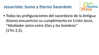 Vivir
Misa
SantalaJesucristo: Sumo y Eterno Sacerdote
• Todas las prefiguraciones del sacerdocio de la Antigua
Alianza encuentran su cumplimiento en Cristo Jesús,
“Mediador único entre Dios y los hombres”
(1Tm 2,5).
 