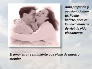 Ama profunda y apasionadamente. Puede herirte, pero es la única manera de vivir la vida plenamente.El amor es un sentimiento que viene de nuestro creador.