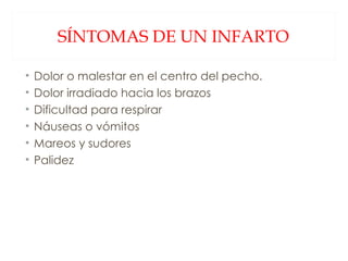 SÍNTOMAS DE UN INFARTO Dolor o malestar en el centro del pecho. Dolor irradiado hacia los brazos Dificultad para respirar Náuseas o vómitos Mareos y sudores Palidez 