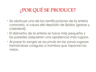 ¿POR QUÉ SE PRODUCE? Se obstruye una de las ramificaciones de la arteria coronaria, a causa del depósito de lípidos (grasas y colesterol). El diámetro de la arteria se hace más pequeño y las paredes adquieren una apariencia más rugosa. Al pasar la sangre se acumula en las zonas rugosas formándose coágulos o trombos que taponan los vasos. 