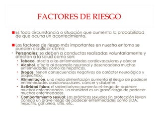 FACTORES DE RIESGO Es toda circunstancia o situación que aumenta la probabilidad de que ocurra un acontecimiento. Los factores de riesgo más importantes en nuestro entorno se pueden clasificar como: Personales : se deben a conductas realizadas voluntariamente y afectan a la salud como son: Tabaco , afecta a las enfermedades cardiovasculares y cáncer Alcohol , afecta al desarrollo neuronal y desencadena muchas enfermedades como las hepáticas. Drogas , tienen consecuencias negativas de carácter neurológico y psiquiátrico. Alimentación , una mala alimentación aumenta el riesgo de padecer enfermedades cardiovasculares, cáncer y diabetes. Actividad física : el sedentarismo aumenta el riesgo de padecer muchas enfermedades. La obesidad es un grave riesgo de padecer muchas enfermedades. Comportamiento sexual : Las prácticas sexuales sin protección llevan consigo un grave riesgo de padecer enfermedades como SIDA, hepatitis, gonorrea, sífilis, etc. 