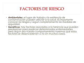 FACTORES DE RIESGO Ambientales : el lugar de trabajo y la existencia de contaminación pueden afectar a la salud. Es importante conocer los riesgos y seguir completamente las medidas de seguridad. Genéticos : hay factores asociados a la herencia que pueden predisponer para padecer determinadas enfermedades, pero según sea nuestro comportamiento haremos que estos factores se desencadenen o no en muchos casos. 