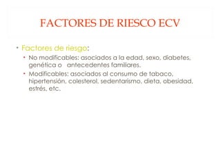 FACTORES DE RIESCO ECV Factores de riesgo : No modificables: asociados a la edad, sexo, diabetes, genética o  antecedentes familiares. Modificables: asociados al consumo de tabaco, hipertensión, colesterol, sedentarismo, dieta, obesidad, estrés, etc. 