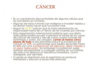 CÁNCER Es un crecimiento descontrolado de algunas células que se convierten en tumores.  Algunos de estos tumores son malignos e invaden tejidos y los dañan hasta hacer que funcionen mal.  Según la  WCRF  indican que la mala alimentación es responsable hasta de un tercio de las muertes por cáncer.  Esta organización internacional sostiene que una dieta adecuada podría ayudar a prevenir la mitad de los casos de cáncer de mama y tres de cada cuatro tumores de estómago y colon. Así, añaden,  comer al menos cinco piezas de fruta  al día permitiría reducir la incidencia de cáncer un  20%,  un porcentaje que podría ascender hasta el  40%  con una  combinación de ejercicio, dieta variada y un peso 'adecuado'.  Sin embargo, la población suele resistirse tozudamente a cualquier cambio en sus hábitos de vida si no detecta un beneficio inmediato, como adelgazar, por ejemplo.  Cuando se diseminan por el organismo se produce metástasis y afectan a zonas más extensas  