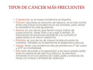 TIPOS DE CÁNCER MÁS FRECUENTES Colorrectal : es el mayor incidencia en España. Pulmón : asociado al consumo de tabaco, es el más mortal. Antes era mayor la incidencia en los hombres, pero ahora la estadística se está igualando. Mama : es uno de los que tienen mayor índice de supervivencia, sobre todo si se coge a tiempo. Es importante las revisiones periódicas y la consulta al especialista a la menor sospecha. Próstata : es uno de los de mayor incidencia entre los hombres. También es fundamental el diagnóstico precoz. Vejiga : tiene una incidencia alta (el primero en nº de casos y el 2º en mortalidad) Piel : está asociado a la exposición a los rayos solares sobre todo en personas de piel muy blanca. Se previene tomando el sol con protección adecuada y evitando las horas con mayor cantidad de radiación. 