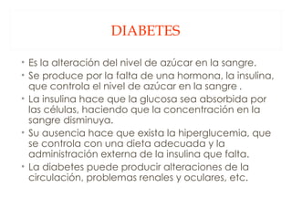 DIABETES Es la alteración del nivel de azúcar en la sangre. Se produce por la falta de una hormona, la insulina, que controla el nivel de azúcar en la sangre  .  La insulina hace que la glucosa sea absorbida por las células, haciendo que la concentración en la sangre disminuya.  Su ausencia hace que exista la hiperglucemia, que se controla con una dieta adecuada y la administración externa de la insulina que falta.  La diabetes puede producir alteraciones de la circulación, problemas renales y oculares, etc. 