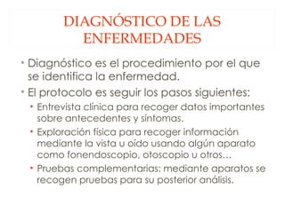 DIAGNÓSTICO DE LAS ENFERMEDADES Diagnóstico es el procedimiento por el que se identifica la enfermedad. El protocolo es seguir los pasos siguientes: Entrevista clínica para recoger datos importantes sobre antecedentes y síntomas. Exploración física para recoger información mediante la vista u oído usando algún aparato como fonendoscopio, otoscopio u otros… Pruebas complementarias: mediante aparatos se recogen pruebas para su posterior análisis. 