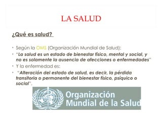 LA SALUD ¿Qué es salud?  Según la  OMS  (Organización Mundial de Salud):  “ La salud es un estado de bienestar físico, mental y social, y no es solamente la ausencia de afecciones o enfermedades ” Y la enfermedad es: “ Alteración del estado de salud, es decir, la pérdida transitoria o permanente del bienestar físico, psíquico o social ”. 