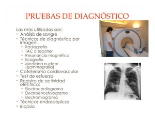 PRUEBAS DE DIAGNÓSTICO Las más utilizadas son: Análisis de sangre Técnicas de diagnóstico por imagen: Radiografía TAC o escaner Resonancia magnética Ecografía Medicina nuclear (gammagrafía) Cateterismo cardiovascular Test de esfuerzo Registro de actividad eléctrica: Electrocardiograma Electroencefalograma Electromiograma Técnicas endoscópicas Biopsia 
