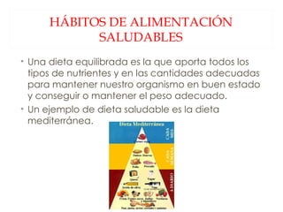 HÁBITOS DE ALIMENTACIÓN SALUDABLES Una dieta equilibrada es la que aporta todos los tipos de nutrientes y en las cantidades adecuadas para mantener nuestro organismo en buen estado y conseguir o mantener el peso adecuado. Un ejemplo de dieta saludable es la dieta mediterránea. 