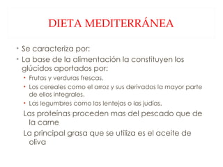 DIETA MEDITERRÁNEA Se caracteriza por: La base de la alimentación la constituyen los glúcidos aportados por: Frutas y verduras frescas. Los cereales como el arroz y sus derivados la mayor parte de ellos integrales. Las legumbres como las lentejas o las judías. Las proteínas proceden mas del pescado que de la carne La principal grasa que se utiliza es el aceite de oliva 
