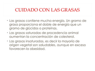 CUIDADO CON LAS GRASAS Las grasas contiene mucha energía. Un gramo de grasa proporciona el doble de energía que un gramo de glúcidos o proteínas. Las grasas saturadas de procedencia animal aumentan la concentración de colesterol. Las grasas insaturadas, es decir la mayoría de origen vegetal son saludables, aunque en exceso favorecen la obesidad. 