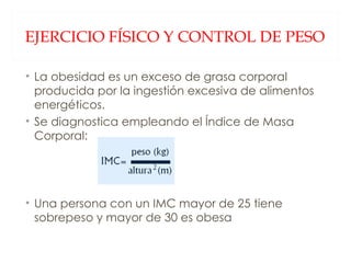 EJERCICIO FÍSICO Y CONTROL DE PESO La obesidad es un exceso de grasa corporal producida por la ingestión excesiva de alimentos energéticos. Se diagnostica empleando el Índice de Masa Corporal: Una persona con un IMC mayor de 25 tiene sobrepeso y mayor de 30 es obesa 