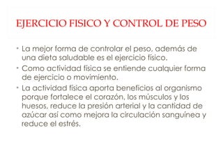 EJERCICIO FISICO Y CONTROL DE PESO La mejor forma de controlar el peso, además de una dieta saludable es el ejercicio físico. Como actividad física se entiende cualquier forma de ejercicio o movimiento. La actividad física aporta beneficios al organismo porque fortalece el corazón, los músculos y los huesos, reduce la presión arterial y la cantidad de azúcar así como mejora la circulación sanguínea y reduce el estrés. 