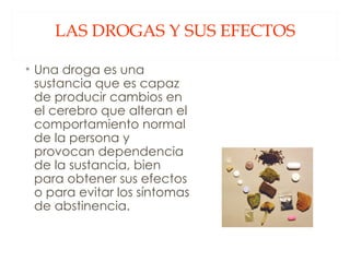 LAS DROGAS Y SUS EFECTOS Una droga es una sustancia que es capaz de producir cambios en el cerebro que alteran el comportamiento normal de la persona y provocan dependencia de la sustancia, bien para obtener sus efectos o para evitar los síntomas de abstinencia. 
