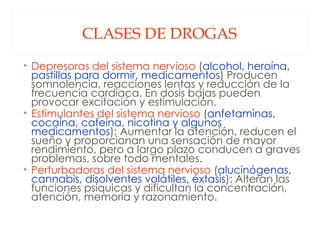 CLASES DE DROGAS Depresoras del sistema nervioso  ( alcohol, heroína, pastillas para dormir, medicamentos ) Producen somnolencia, reacciones lentas y reducción de la frecuencia cardiaca. En dosis bajas pueden provocar excitación y estimulación. Estimulantes del sistema nervioso  ( anfetaminas, cocaína, cafeína, nicotina y algunos medicamentos ): Aumentar la atención, reducen el sueño y proporcionan una sensación de mayor rendimiento, pero a largo plazo conducen a graves problemas, sobre todo mentales. Perturbadoras del sistema nervioso  ( alucinógenas, cannabis, disolventes volátiles, éxtasis ): Alteran las funciones psíquicas y dificultan la concentración, atención, memoria y razonamiento. 