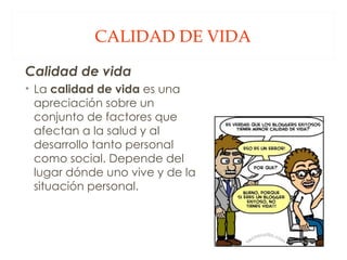 CALIDAD DE VIDA Calidad de vida  La  calidad de vida  es una apreciación sobre un conjunto de factores que afectan a la salud y al desarrollo tanto personal como social. Depende del lugar dónde uno vive y de la situación personal. 
