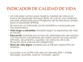 INDICADOR DE CALIDAD DE VIDA Un indicador común para medir la calidad de vida es el Índice de Desarrollo Humano (IDH), el cual es una medición por país, elaborada por el Programa de las Naciones Unidas para el Desarrollo (PNUD).  Se basa en un indicador social estadístico compuesto por tres parámetros:  Vida larga y saludable  (medida según la esperanza de vida al nacer).  Educación  (medida por la tasa de alfabetización de adultos y la tasa bruta combinada de matriculación en educación primaria, secundaria y superior, así como los años de duración de la educación obligatoria).  Nivel de vida digno  (medido por el PIB per cápita PPA en dólares).  Los países con el IDH más alto son Islandia (IDH = 0.968), Noruega, Australia, Suecia, Canadá, Japón. 