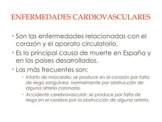 ENFERMEDADES CARDIOVASCULARES Son las enfermedades relacionadas con el corazón y el aparato circulatorio. Es la principal causa de muerte en España y en los países desarrollados. Las más frecuentes son: Infarto de miocardio: se produce en el corazón por falta de riego sanguíneo, normalmente por obstrucción de alguna arteria coronaria. Accidente cerebrovascular: se produce por falta de riego en el cerebro por la obstrucción de alguna arteria. 