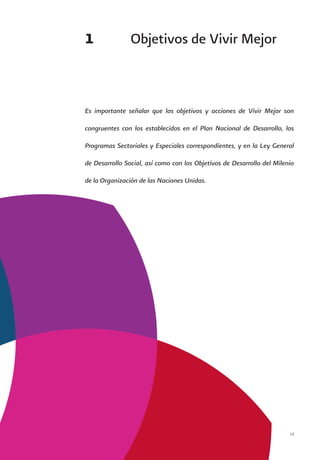 Vivir Mejor 13
1	 Objetivos de Vivir Mejor
Es importante señalar que los objetivos y acciones de Vivir Mejor son
congruentes con los establecidos en el Plan Nacional de Desarrollo, los
Programas Sectoriales y Especiales correspondientes, y en la Ley General
de Desarrollo Social, así como con los Objetivos de Desarrollo del Milenio
de la Organización de las Naciones Unidas.
 