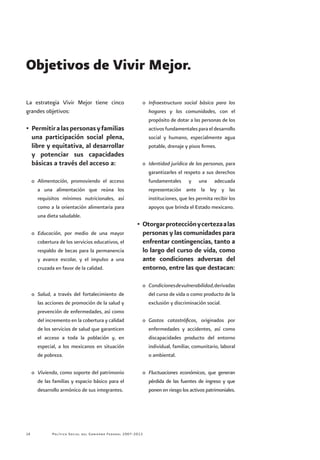 Política Social del Gobierno Federal 2007-201214
La estrategia Vivir Mejor tiene cinco
grandes objetivos:
•	Permitiralaspersonasyfamilias
una participación social plena,
libre y equitativa, al desarrollar
y potenciar sus capacidades
básicas a través del acceso a:
o	 Alimentación, promoviendo el acceso
a una alimentación que reúna los
requisitos mínimos nutricionales, así
como a la orientación alimentaria para
una dieta saludable.
o	 Educación, por medio de una mayor
cobertura de los servicios educativos, el
respaldo de becas para la permanencia
y avance escolar, y el impulso a una
cruzada en favor de la calidad.
o	 Salud, a través del fortalecimiento de
las acciones de promoción de la salud y
prevención de enfermedades, así como
del incremento en la cobertura y calidad
de los servicios de salud que garanticen
el acceso a toda la población y, en
especial, a los mexicanos en situación
de pobreza.
o	 Vivienda, como soporte del patrimonio
de las familias y espacio básico para el
desarrollo armónico de sus integrantes.
o	 Infraestructura social básica para los
hogares y las comunidades, con el
propósito de dotar a las personas de los
activos fundamentales para el desarrollo
social y humano, especialmente agua
potable, drenaje y pisos firmes.
o	 Identidad jurídica de las personas, para
garantizarles el respeto a sus derechos
fundamentales y una adecuada
representación ante la ley y las
instituciones, que les permita recibir los
apoyos que brinda el Estado mexicano.
•	Otorgarprotecciónycertezaalas
personas y las comunidades para
enfrentar contingencias, tanto a
lo largo del curso de vida, como
ante condiciones adversas del
entorno, entre las que destacan:
o	 Condicionesdevulnerabilidad,derivadas
del curso de vida o como producto de la
exclusión y discriminación social.
o	 Gastos catastróficos, originados por
enfermedades y accidentes, así como
discapacidades producto del entorno
individual, familiar, comunitario, laboral
o ambiental.
o	 Fluctuaciones económicas, que generan
pérdida de las fuentes de ingreso y que
ponen en riesgo los activos patrimoniales.
Objetivos de Vivir Mejor.	
 
