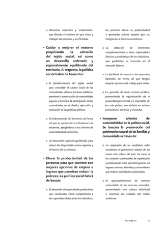 Vivir Mejor 15
o	 Desastres naturales y ambientales,
que afectan el entorno en que viven y
trabajan las personas y sus familias.
•	Cuidar y mejorar el entorno
propiciando la cohesión
del tejido social, así como
un desarrollo ordenado y
regionalmente equilibrado del
territorio.Alrespecto,lapolítica
social habrá de fomentar:
o	 El fortalecimiento del tejido social,
para consolidar el capital social de las
comunidades, reforzar los lazos solidarios,
promoverlaconstruccióndecomunidades
seguras y fomentar la participación de las
comunidades en el diseño, ejecución y
evaluación de las políticas públicas.
o	 El ordenamiento del territorio, de forma
tal que se aproveche la infraestructura
existente, apegándose a los criterios de
sustentabilidad ambiental.
o	 Un desarrollo regional equilibrado, para
reducir las disparidades entre regiones y
al interior de las mismas.
•	Elevar la productividad de las
personas para que cuenten con
mejores opciones de empleo e
ingreso que permitan reducir la
pobreza. La política social habrá
de buscar:
o	 El desarrollo de capacidades productivas
que, construidas como complemento a
las capacidades básicas de los individuos,
les permitan elevar su productividad
y generarles activos propios para su
integración al entorno económico.
o	 La dotación de elementos
complementarios a estas capacidades
básicas y productivas de los individuos,
que posibiliten su inserción en el
mercado laboral.
o	 La facilidad de acceso a los mercados
laborales, de forma tal que tengan
mejores opciones de trabajo para todos.
o	 La garantía de tener certeza jurídica,
promoviendo la regularización de la
propiedad patrimonial, en especial la de
los más pobres, con énfasis en activos
productivos, terrenos y viviendas.
•	 Incorporar criterios de
sustentabilidadenlapolíticasocial.
Se buscará la preservación del
patrimonionaturaldelasfamiliasy
comunidadesatravésde:
o	 La asignación de un verdadero valor
económico al patrimonio natural de las
zonas más pobres del país, así como a
las acciones sustentables de explotación
y preservación. Esto permitirá generar un
ingresocontinuoafamiliasycomunidades
que realicen actividades sustentables.
o	 El aprovechamiento de manera
sustentable de los recursos naturales,
promoviendo una cultura individual
y colectiva del cuidado del medio
ambiente.
 