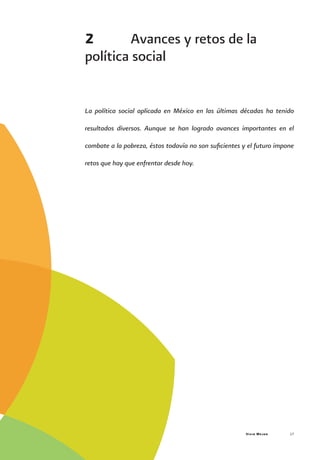 Vivir Mejor 17
2	 Avances y retos de la
política social
La política social aplicada en México en las últimas décadas ha tenido
resultados diversos. Aunque se han logrado avances importantes en el
combate a la pobreza, éstos todavía no son suficientes y el futuro impone
retos que hay que enfrentar desde hoy.
 