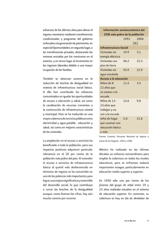 Vivir Mejor 19
esfuerzos de los últimos años para elevar el
ingreso monetario mediante transferencias
condicionadas y programas del gobierno
enfocadosalageneracióndepatrimonio,en
especialOportunidades;ensegundolugar,a
las transferencias privadas, destacando las
remesas enviadas por los mexicanos en el
exterior, y en tercer lugar al incremento en
los ingresos laborales debido a una mayor
ocupación de las familias.
También se observan avances en la
reducción de brechas de desigualdad en
materia de infraestructura social básica.
A ello han contribuido los esfuerzos
concentrados en igualar las oportunidades
de acceso a educación y salud, así como
la canalización de recursos crecientes a
la construcción de infraestructura estatal
y municipal. Esto se ha traducido en una
mayorcoberturadeserviciospúblicoscomo
electricidad y agua potable, educación y
salud, así como en mejores características
de las viviendas.
La ampliación en el acceso a servicios ha
beneficiado a toda la población, pero sus
impactos positivos adquieren particular
relevancia en el 20 por ciento de la
población más pobre del país. El extender
el acceso a servicios de infraestructura
básica al quintil más desfavorecido en
términos de ingreso se ha convertido en
una de las palancas más importantes para
lograrunamejorasignificativaysostenible
del desarrollo social, lo que contribuye
a cerrar las brechas de la desigualdad
aunque, como ilustran las cifras, hay aún
mucho camino por recorrer.
Información socioeconómica del
20% más pobre de la población
1992 2006
(%)
Infraestructura Social
Viviendas sin
energía eléctrica
19.9 3.1
Viviendas con
piso de tierra
46.2 22.3
Viviendas sin
agua entubada
43.9 22.9
Acceso a la educación
Niños de 8-
12 años que
no asisten a la
escuela
11.5 3.5
Niños de 13-
15 años que
trabajan y no
van a la escuela
15.6 9.8
Jefes de hogar
que cuentan con
educación básica
o más
5.4. 21.6
Fuente: Coneval, Encuesta Nacional de Ingreso y
Gasto de los Hogares. 1992 y 1996
México ha realizado en las últimas
décadas un esfuerzo extraordinario para
ampliar la cobertura en todos los niveles
educativos, pero se enfrentan todavía
importantes rezagos, particularmente en
educación media superior y superior.
En 1950 sólo uno por ciento de los
jóvenes del grupo de edad entre 19 y
23 años realizaba estudios en el sistema
de educación superior. En contraste, su
cobertura es hoy en día de alrededor de
 