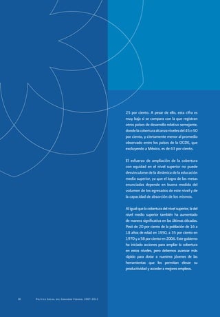 Política Social del Gobierno Federal 2007-20122020 Política Social del Gobierno Federal 2007-2012
25 por ciento. A pesar de ello, esta cifra es
muy baja si se compara con la que registran
otros países de desarrollo relativo semejante,
dondelacoberturaalcanzanivelesdel45o50
por ciento, y ciertamente menor al promedio
observado entre los países de la OCDE, que
excluyendo a México, es de 63 por ciento.
El esfuerzo de ampliación de la cobertura
con equidad en el nivel superior no puede
desvincularse de la dinámica de la educación
media superior, ya que el logro de las metas
enunciadas depende en buena medida del
volumen de los egresados de este nivel y de
la capacidad de absorción de los mismos.
Aligualquelacoberturadelnivelsuperior,ladel
nivel medio superior también ha aumentado
de manera significativa en las últimas décadas.
Pasó de 20 por ciento de la población de 16 a
18 años de edad en 1950, a 35 por ciento en
1970ya58porcientoen2006.Estegobierno
ha iniciado acciones para ampliar la cobertura
en estos niveles, pero debemos avanzar más
rápido para dotar a nuestros jóvenes de las
herramientas que les permitan elevar su
productividad y acceder a mejores empleos.
 