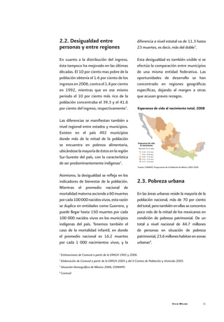 Vivir Mejor 21
2.2. Desigualdad entre
personas y entre regiones
En cuanto a la distribución del ingreso,
ésta tampoco ha mejorado en las últimas
décadas. El 10 por ciento mas pobre de la
población obtenía el 1.6 por ciento de los
ingresosen2006,contrael1.4porciento
en 1992, mientras que en ese mismo
periodo el 10 por ciento más rico de la
población concentraba el 39.3 y el 41.6
por ciento del ingreso, respectivamente1
.
Las diferencias se manifiestan también a
nivel regional entre estados y municipios.
Existen en el país 492 municipios
donde más de la mitad de la población
se encuentra en pobreza alimentaria,
ubicándoselamayoríadeéstosenlaregión
Sur-Sureste del país, con la característica
de ser predominantemente indígenas2
.
Asimismo, la desigualdad se refleja en los
indicadores de bienestar de la población.
Mientras el promedio nacional de
mortalidadmaternaasciendea60muertes
porcada100000nacidosvivos,estarazón
se duplica en entidades como Guerrero, y
puede llegar hasta 150 muertes por cada
100 000 nacidos vivos en los municipios
indígenas del país. Tenemos también el
caso de la mortalidad infantil, en donde
el promedio nacional es 16.2 muertes
por cada 1 000 nacimientos vivos, y la
diferencia a nivel estatal va de 11.3 hasta
23 muertes, es decir, más del doble3
.
Esta desigualdad es también visible si se
efectúa la comparación entre municipios
de una misma entidad federativa. Las
oportunidades de desarrollo se han
concentrado en regiones geográficas
específicas, dejando al margen a otras
que acusan graves rezagos.
2.3. Pobreza urbana
En las áreas urbanas reside la mayoría de la
población nacional, más de 70 por ciento
deltotal,perotambiénenellasseconcentra
poco más de la mitad de los mexicanos en
condición de pobreza patrimonial. De un
total a nivel nacional de 44.7 millones
de personas en situación de pobreza
patrimonial,23.6milloneshabitanenzonas
urbanas4
.
1
Estimaciones de Coneval a partir de la ENIGH 1992 y 2006.
2
Elaboración de Coneval a partir de la ENIGH 2005 y del II Conteo de Población y Vivienda 2005.
3
Situación Demográfica de México 2006, CONAPO.
4
Coneval
Esperanza de vida al nacimiento total, 2008
Esperanza de vida
al nacimiento
Fuente: CONAPO, Proyecciones de la Población de México 2005-2050
Nacional 75.12 años
73.49 - 74.27 años
74.28 - 74.84 años
74.85 - 75.24 años
75.25 - 75.75 años
75.75 - 76.24 años
 