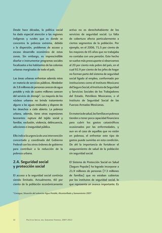 Política Social del Gobierno Federal 2007-201222
Desde hace décadas, la política social
ha dado especial atención a las regiones
indígenas y rurales que es donde se
concentra la pobreza extrema, debido
a la dispersión, problemas de acceso y
escaso desarrollo económico de estas
zonas. Sin embargo, es imprescindible
diseñar e instrumentar programas sociales
focalizados a los habitantes de las colonias
urbanas marginadas de todo el país.
Las áreas urbanas enfrentan además retos
en materia de servicios públicos. Alrededor
de3.8millonesdepersonascarecendeagua
potable y más de cuatro millones carecen
del servicio de drenaje5
. La mayoría de los
núcleos urbanos no brinda tratamiento
alguno a las aguas residuales y dispone de
los desechos a cielo abierto. La pobreza
urbana, además, tiene otras expresiones
lacerantes: ruptura del tejido social y
familiar, exclusión, violencia, delincuencia,
adicciones e inseguridad pública.
Elloindicalaurgenciadeunaintervención
concertada y coordinada del Gobierno
Federal con los otros órdenes de gobierno
para contribuir a la reducción de la
pobreza urbana.
2.4. Seguridad social
y protección social
El acceso a la seguridad social continúa
siendo limitado. Actualmente, 60 por
ciento de la población económicamente
activa no es derechohabiente de los
servicios de seguridad social. La falta
de cobertura afecta particularmente a
ciertos segmentos de la población. Por
ejemplo, en el 2006, 71.5 por ciento de
los mayores de 65 años que no trabajaba
no contaba con una pensión. Este hecho
se vuelve más preocupante si observamos
al 20 por ciento más pobre del país, en el
cual 92.9 por ciento de los jefes de hogar
no forman parte del sistema de seguridad
social ligado al empleo, conformado por
instituciones como el Instituto Mexicano
delSeguroSocial,elInstitutodeSeguridad
y Servicios Sociales de los Trabajadores
del Estado, Petróleos Mexicanos, o el
Instituto de Seguridad Social de las
Fuerzas Armadas Mexicanas.
Enmateriadesalud,lasfamiliasenpobreza
tienden a tener poca capacidad financiera
para cubrir los gastos catastróficos
ocasionados por las enfermedades, y
aun en el caso de aquellas que no están
en pobreza, el enfrentar este tipo de
gastos puede sumirlas en esta condición.
De ahí la importancia de fortalecer el
aseguramiento de salud de la población
sin seguridad social.
El Sistema de Protección Social en Salud
(Seguro Popular) ha logrado incorporar a
21.9 millones de personas (7.3 millones
de familias) que no estaban cubiertas
por los institutos de seguridad social, lo
que representa un avance importante. Es
5
Conagua, Situación del subsector Agua Potable, Alcantarillado y Saneamiento 2007
 