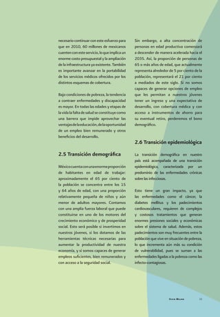 Vivir Mejor 23
necesario continuar con este esfuerzo para
que en 2010, 60 millones de mexicanos
cuentenconesteservicio,loqueimplicaun
enorme costo presupuestal y la ampliación
de la infraestructura ya existente. También
es importante avanzar en la portabilidad
de los servicios médicos ofrecidos por los
distintos esquemas de cobertura.
Bajo condiciones de pobreza, la tendencia
a contraer enfermedades y discapacidad
es mayor. En todas las edades y etapas de
lavidalafaltadesaludseconstituyecomo
una barrera que impide aprovechar las
ventajasdelaeducación,delaoportunidad
de un empleo bien remunerado y otros
beneficios del desarrollo.
2.5 Transición demográfica
Méxicocuentaconunaenormeproporción
de habitantes en edad de trabajar:
aproximadamente el 65 por ciento de
la población se concentra entre los 15
y 64 años de edad, con una proporción
relativamente pequeña de niños y aún
menor de adultos mayores. Contamos
con una amplia fuerza laboral que puede
constituirse en uno de los motores del
crecimiento económico y de prosperidad
social. Esto será posible si invertimos en
nuestros jóvenes, si los dotamos de las
herramientas técnicas necesarias para
aumentar la productividad de nuestra
economía, y si somos capaces de generar
empleos suficientes, bien remunerados y
con acceso a la seguridad social.
Sin embargo, a alta concentración de
personas en edad productiva comenzará
a descender de manera acelerada hacia el
2035. Así, la proporción de personas de
65 o más años de edad, que actualmente
representa alrededor de 5 por ciento de la
población, representará el 21 por ciento
a mediados de este siglo. Si no somos
capaces de generar opciones de empleo
que les permitan a nuestros jóvenes
tener un ingreso y una expectativa de
desarrollo, con cobertura médica y con
acceso a instrumentos de ahorro para
su eventual retiro, perderemos el bono
demográfico.
2.6 Transición epidemiológica
La transición demográfica en nuestro
país está acompañada de una transición
epidemiológica, caracterizada por un
predominio de las enfermedades crónicas
sobre las infecciosas.
Esto tiene un gran impacto, ya que
las enfermedades como el cáncer, la
diabetes mellitus y los padecimientos
cardiovasculares, requieren de complejos
y costosos tratamientos que generan
enormes presiones sociales y económicas
sobre el sistema de salud. Además, estos
padecimientos son muy frecuentes entre la
población que vive en situación de pobreza,
lo que incrementa aún más su condición
de vulnerabilidad, pues se suman a las
enfermedades ligadas a la pobreza como las
infecto-contagiosas.
 