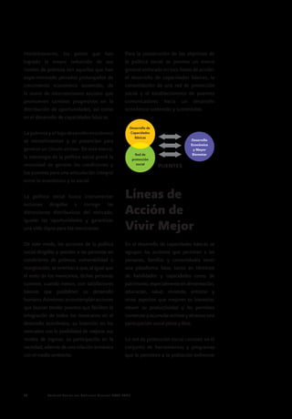 Política Social del Gobierno Federal 2007-201226
Históricamente, los países que han
logrado la mayor reducción de sus
niveles de pobreza son aquellos que han
experimentado periodos prolongados de
crecimiento económico sostenido, de
la mano de intervenciones sociales que
promueven cambios progresivos en la
distribución de oportunidades, así como
en el desarrollo de capacidades básicas.
La pobreza y el bajo desarrollo económico
se retroalimentan y se potencian para
generar un círculo vicioso. En este marco,
la estrategia de la política social prevé la
necesidad de generar las condiciones y
los puentes para una articulación integral
entre lo económico y lo social.
La política social busca instrumentar
acciones dirigidas a corregir las
distorsiones distributivas del mercado,
igualar las oportunidades y garantizar
una vida digna para los mexicanos.
De este modo, las acciones de la política
social dirigidas a atender a las personas en
condiciones de pobreza, vulnerabilidad o
marginación, se orientan a que, al igual que
el resto de los mexicanos, dichas personas
cuenten, cuando menos, con satisfactores
básicos que posibiliten su desarrollo
humano.Asimismo,secontemplanacciones
que buscan tender puentes que faciliten la
integración de todos los mexicanos en el
desarrollo económico, su inserción en los
mercados con la posibilidad de mejorar sus
niveles de ingreso, su participación en la
sociedad, además de una relación armónica
con el medio ambiente.
Para la consecución de los objetivos de
la política social se plantea un marco
general enfocado en tres líneas de acción:
el desarrollo de capacidades básicas, la
consolidación de una red de protección
social y el establecimiento de puentes
comunicadores hacia un desarrollo
económico sostenido y sustentable.
Líneas de
Acción de
Vivir Mejor
En el desarrollo de capacidades básicas se
agrupan las acciones que permiten a las
personas, familias y comunidades tener
una plataforma base, tanto en términos
de habilidades y capacidades como de
patrimonio,especialmenteenalimentación,
educación, salud, vivienda, entorno y
otros aspectos que mejoren su bienestar,
eleven su productividad y les permitan
comenzaraacumularactivosyalcanzaruna
participación social plena y libre.
La red de protección social consiste en el
conjunto de herramientas y programas
que le permiten a la población enfrentar
Desarrollo de
Capacidades
Básicas
Desarrollo
Económico
y Mayor
BienestarRed de
protección
social
PUENTES
 