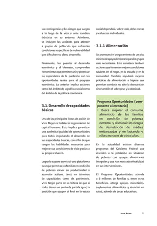 Vivir Mejor 27
las contingencias y los riesgos que surgen
a lo largo de la vida y ante cambios
drásticos en su entorno. Asimismo,
se incluyen las acciones para atender
a grupos de población que enfrentan
condiciones específicas de vulnerabilidad
que dificultan su pleno desarrollo.
Finalmente, los puentes al desarrollo
económico y al bienestar, comprenden
herramientasquepermitenunirypotenciar
las capacidades de la población con las
oportunidades reales para el progreso
económico. Lo anterior implica acciones
tanto del ámbito de la política social como
del ámbito de la política económica.
3.1.Desarrollodecapacidades
básicas
Una de las principales líneas de acción de
Vivir Mejor es fortalecer la generación de
capital humano. Esto implica garantizar
una auténtica igualdad de oportunidades
para todos impulsando el desarrollo de
sus capacidades básicas, con el fin de que
tengan las habilidades necesarias para
mejorar sus condiciones de vida gracias a
su propio esfuerzo.
Lograrlo supone construir una plataforma
basequepermitaalasfamiliasencondición
de pobreza elevar su productividad y
acumular activos, tanto en términos
de capacidades como de patrimonio.
Vivir Mejor parte de la certeza de que si
todos tienen un punto de partida igual, la
posición que ocupen al final en la escala
socialdependerá,sobretodo,delasmetas
y esfuerzos individuales.
3.1.1 Alimentación
Se promoverá el aseguramiento de un piso
mínimodeapoyoalimentarioparalosgrupos
más necesitados. Esto considera también
accionesquefomentenmejorescondiciones
salubres en el hogar, en la escuela y en la
comunidad. También impulsará mejores
prácticas de alimentación e higiene que
permitan combatir no sólo la desnutrición
sino también el sobrepeso y la obesidad.
Programa Oportunidades (com-
ponente alimentario)
• Busca mejorar el consumo
alimenticio de las familias
en condición de pobreza
extrema, y disminuir los riesgos
de desnutrición de madres
embarazadas y en lactancia y
niños menores de cinco años.
En la actualidad existen diversos
programas del Gobierno Federal que
atienden a la población en situación
de pobreza con apoyos alimentarios
integralesyquehanmostradoefectividad
en sus intervenciones.
El Programa Oportunidades atiende
a 5 millones de familias y, entre otros
beneficios, otorga apoyos monetarios,
suplementos alimenticios y atención en
salud, además de becas educativas.
 