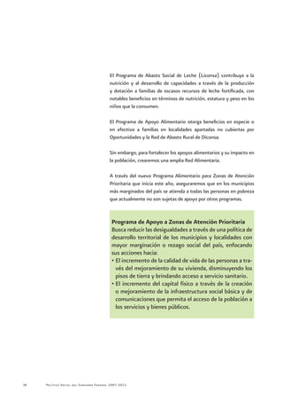 Política Social del Gobierno Federal 2007-201228
El Programa de Abasto Social de Leche (Liconsa) contribuye a la
nutrición y al desarrollo de capacidades a través de la producción
y dotación a familias de escasos recursos de leche fortificada, con
notables beneficios en términos de nutrición, estatura y peso en los
niños que la consumen.
El Programa de Apoyo Alimentario otorga beneficios en especie o
en efectivo a familias en localidades apartadas no cubiertas por
Oportunidades y la Red de Abasto Rural de Diconsa.
Sin embargo, para fortalecer los apoyos alimentarios y su impacto en
la población, crearemos una amplia Red Alimentaria.
A través del nuevo Programa Alimentario para Zonas de Atención
Prioritaria que inicia este año, aseguraremos que en los municipios
más marginados del país se atienda a todas las personas en pobreza
que actualmente no son sujetas de apoyo por otros programas.
Programa de Apoyo a Zonas de Atención Prioritaria
Busca reducir las desigualdades a través de una política de
desarrollo territorial de los municipios y localidades con
mayor marginación o rezago social del país, enfocando
sus acciones hacia:
•	El incremento de la calidad de vida de las personas a tra-
vés del mejoramiento de su vivienda, disminuyendo los
pisos de tierra y brindando acceso a servicio sanitario.
•	El incremento del capital físico a través de la creación
o mejoramiento de la infraestructura social básica y de
comunicaciones que permita el acceso de la población a
los servicios y bienes públicos.
 