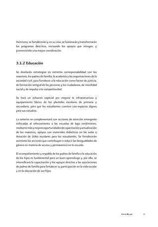 Vivir Mejor 29
Asimismo, se fortalecerán y, en su caso, se fusionarán y transformarán
los programas descritos, revisando los apoyos que otorgan, y
promoviendo una mayor coordinación.
3.1.2 Educación
Se diseñarán estrategias en estrecha corresponsabilidad con los
maestros, los padres de familia, la academia y las organizaciones de la
sociedad civil, para fortalecer a la educación como factor de justicia,
de formación integral de las personas y los ciudadanos, de movilidad
social y de impulso a la competitividad.
Se hará un esfuerzo especial por mejorar la infraestructura y
equipamiento básico de los planteles escolares de primaria y
secundaria, para que los estudiantes cuenten con espacios dignos
para sus estudios.
Lo anterior se complementará con acciones de atención emergente
enfocadas al reforzamiento a las escuelas de bajo rendimiento,
mediantemásymejoresoportunidadesdecapacitaciónyactualización
de los maestros, apoyos con materiales didácticos en las aulas y
dotación de útiles escolares para los estudiantes. Se fortalecerán
asimismo las acciones que contribuyan a reducir las desigualdades de
género en materia de acceso y permanencia en la escuela.
El acompañamiento y respaldo de los padres de familia a la educación
de los hijos es fundamental para un buen aprendizaje y, por ello, se
intensificará la capacitación y los apoyos directos a las asociaciones
de padres de familia para fortalecer su participación en la vida escolar
y en la educación de sus hijos.
 
