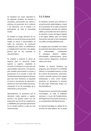 Política Social del Gobierno Federal 2007-201230
Se impulsará una mayor seguridad en
los planteles escolares de primaria y
secundaria, promoviendo una cultura y
prácticas de prevención de la violencia
y las adicciones, con el impulso a la
participación de toda la comunidad
escolar.
El combate al rezago educativo de los
adultos es una de las tareas que permitirá
ampliar el acceso a oportunidades de
todos los mexicanos. Se continuará
trabajando para abatir el analfabetismo
y multiplicando la atención a los adultos
jóvenes que no han concluido su
educación básica.
Se ampliará y mejorará la oferta de
espacios para la educación media
superior y superior, ampliando la
inversión en infraestructura para dar más
oportunidades educativas a los jóvenes,
pero también promoviendo su acceso y
permanencia en la escuela a través del
fortalecimientodelosprogramasdebecas
para este nivel. Asimismo, se expandirá
el acceso a mecanismos de educación a
distancia en estos dos niveles educativos,
incluyendo el uso de tecnologías de la
información y comunicación.
Adicionalmente, se promoverá que la
educación media superior y superior
permita a los jóvenes contar con una
preparación que les dé las competencias
y habilidades para participar plenamente
en un mundo moderno y cada vez más
interconectado.
3.1.3 Salud
Se diseñarán acciones para enfrentar la
actual transición epidemiológica, a través
de la promoción de la salud, prevención
de enfermedades, atención con calidad y
calidez y universalización de la cobertura
de atención a través del Seguro Popular
y del Seguro Médico para una Nueva
Generación; todo ello se hará impulsando
una sólida corresponsabilidad social.
Se trabajará para consolidar una cultura
de promoción de la salud y de prevención
de enfermedades, combatiendo
el sobrepeso, diabetes mellitus,
enfermedades cardiovasculares, cáncer
cérvico-uterino, tabaquismo, accidentes
viales, entre otros.
También se buscará fortalecer los
programas para disminuir la mortalidad
infantil y la mortalidad materna, a través
de acciones de promoción, prevención,
control y atención oportuna de mujeres
embarazadas y niños recién nacidos.
Asimismo, se garantizará la atención
de toda mujer embarazada, tenga o no
derechohabiencia.
De igual manera, se promoverá la equidad
inmunológica en toda la población
mexicana, a través del fortalecimiento
del Programa de Vacunación Universal, y
su correspondiente blindaje financiero.
Se buscará homologar la calidad de los
servicios de salud pública. No se puede
 